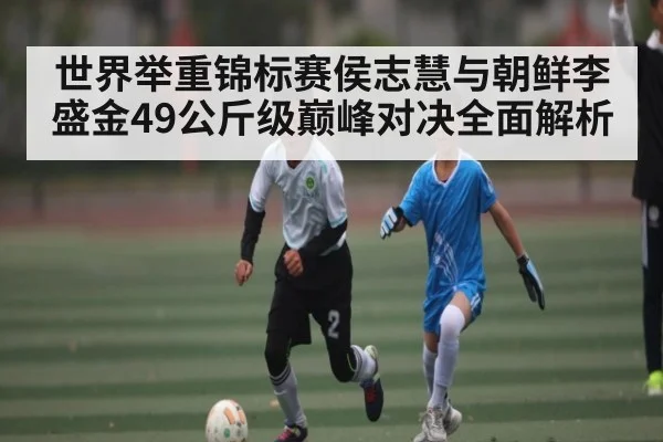 世界举重锦标赛侯志慧与朝鲜李盛金49公斤级巅峰对决全面解析
